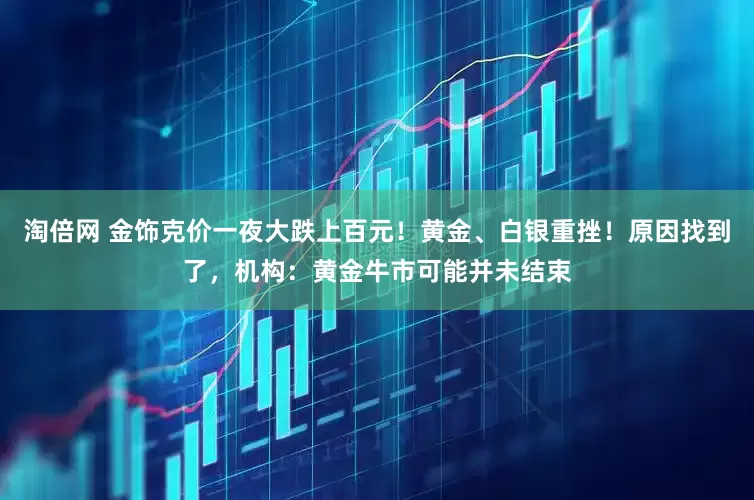 淘倍网 金饰克价一夜大跌上百元！黄金、白银重挫！原因找到了，机构：黄金牛市可能并未结束